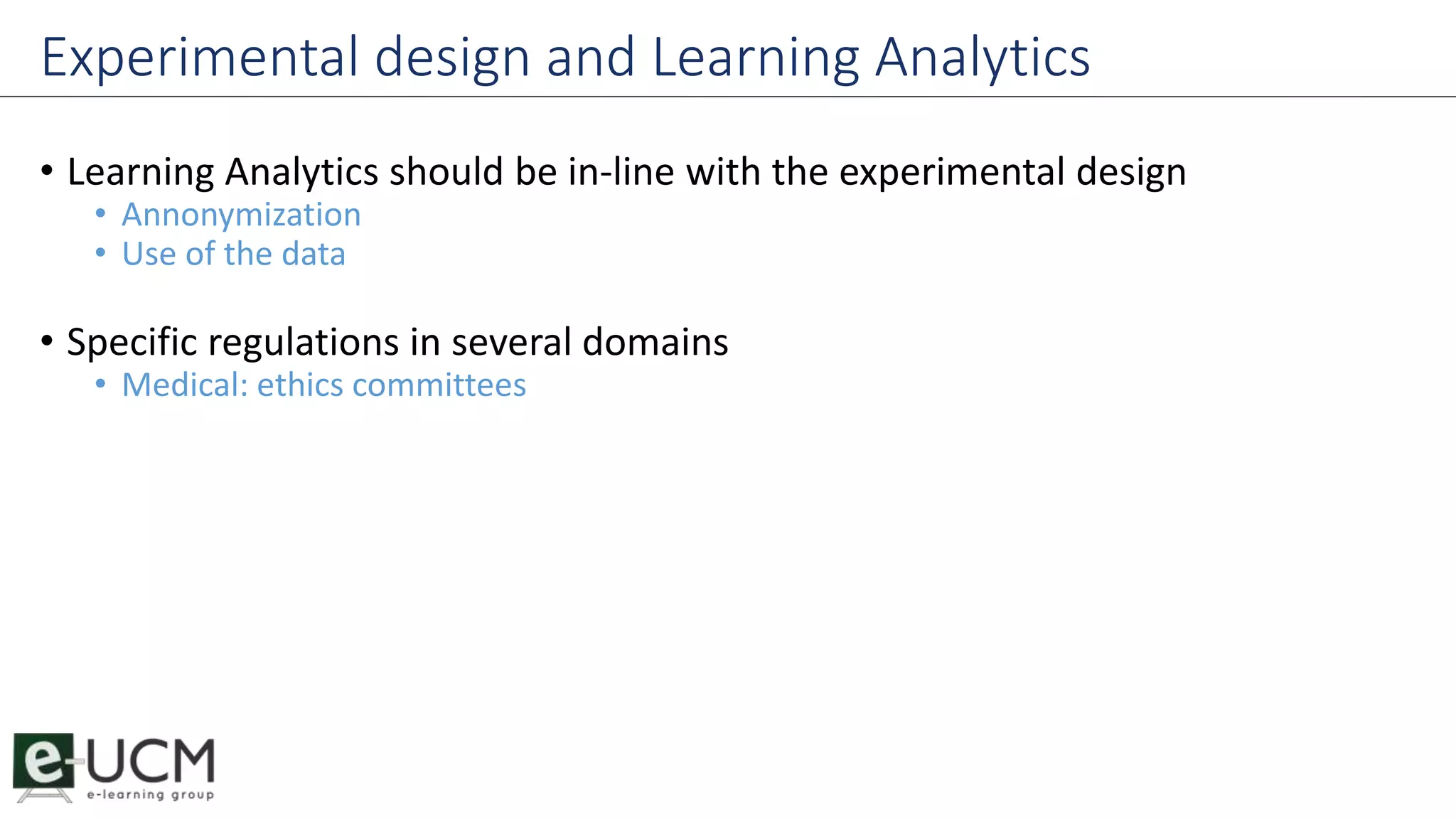 Experimental design and Learning Analytics 
• Learning Analytics should be in-line with the experimental design 
• Annonymization 
• Use of the data 
• Specific regulations in several domains 
• Medical: ethics committees 
 