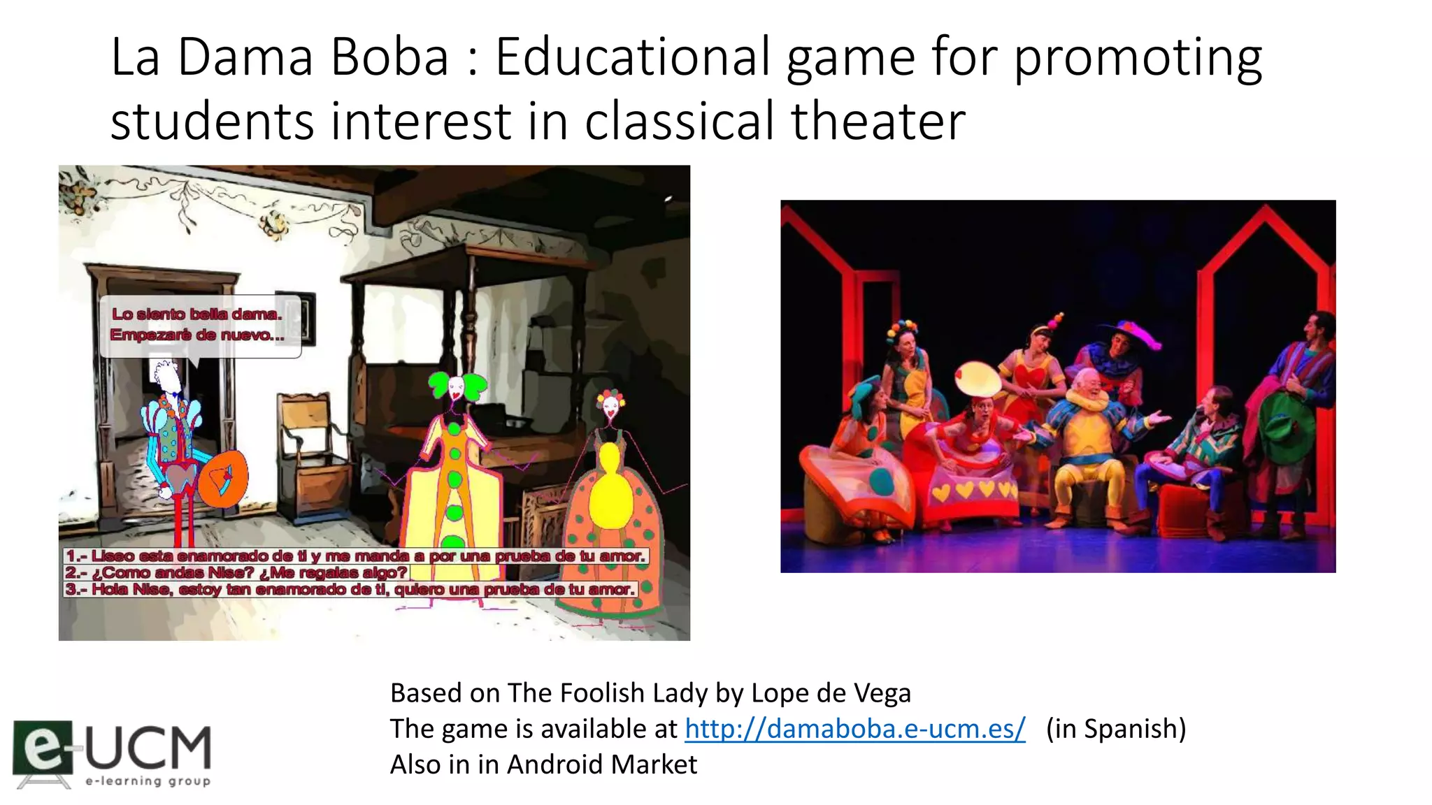 La Dama Boba : Educational game for promoting 
students interest in classical theater 
Based on The Foolish Lady by Lope de Vega 
The game is available at http://damaboba.e-ucm.es/ (in Spanish) 
Also in in Android Market 
 