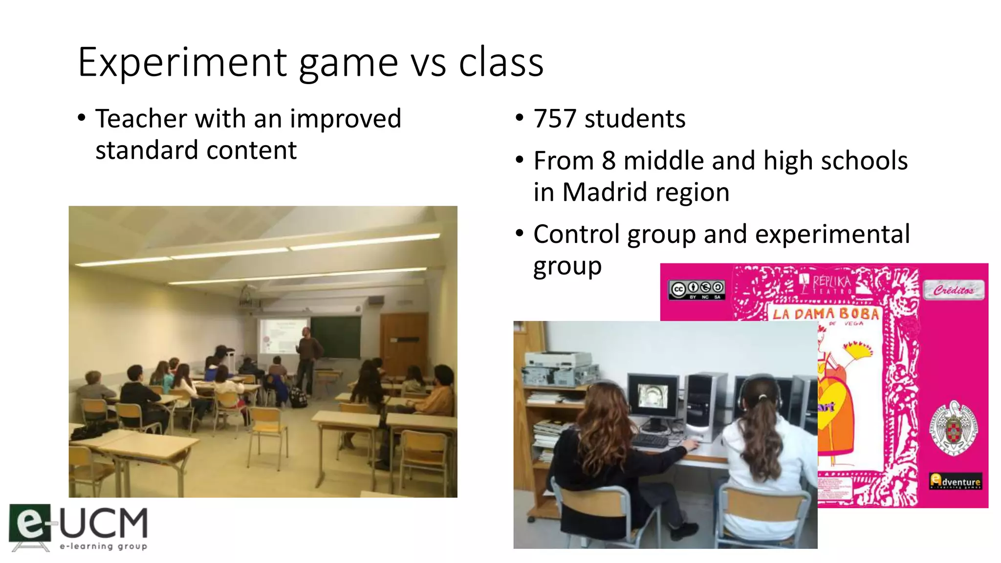 Experiment game vs class 
• Teacher with an improved 
standard content 
• 757 students 
• From 8 middle and high schools 
in Madrid region 
• Control group and experimental 
group 
 