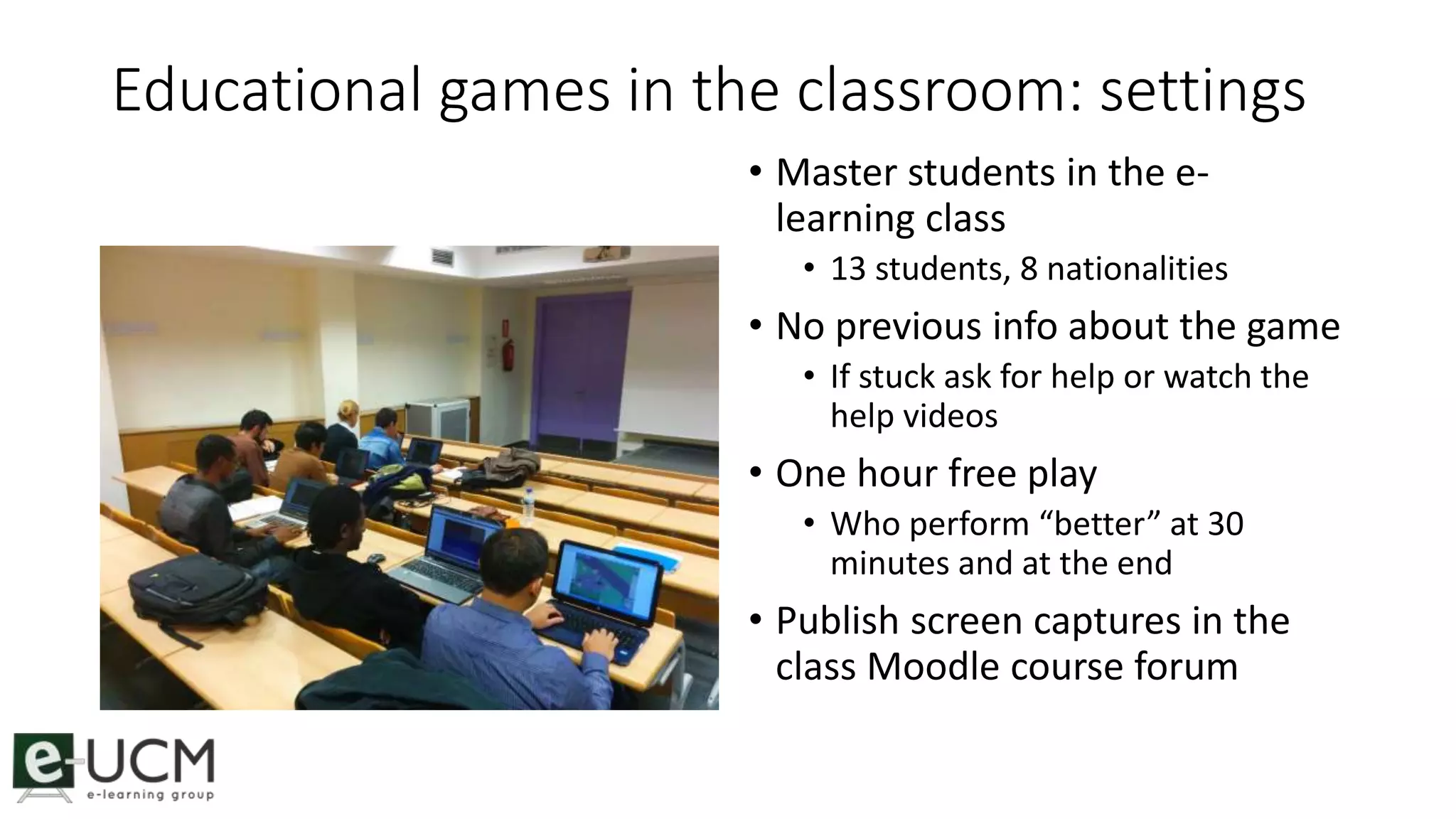 Educational games in the classroom: settings 
• Master students in the e-learning 
class 
• 13 students, 8 nationalities 
• No previous info about the game 
• If stuck ask for help or watch the 
help videos 
• One hour free play 
• Who perform “better” at 30 
minutes and at the end 
• Publish screen captures in the 
class Moodle course forum 
 