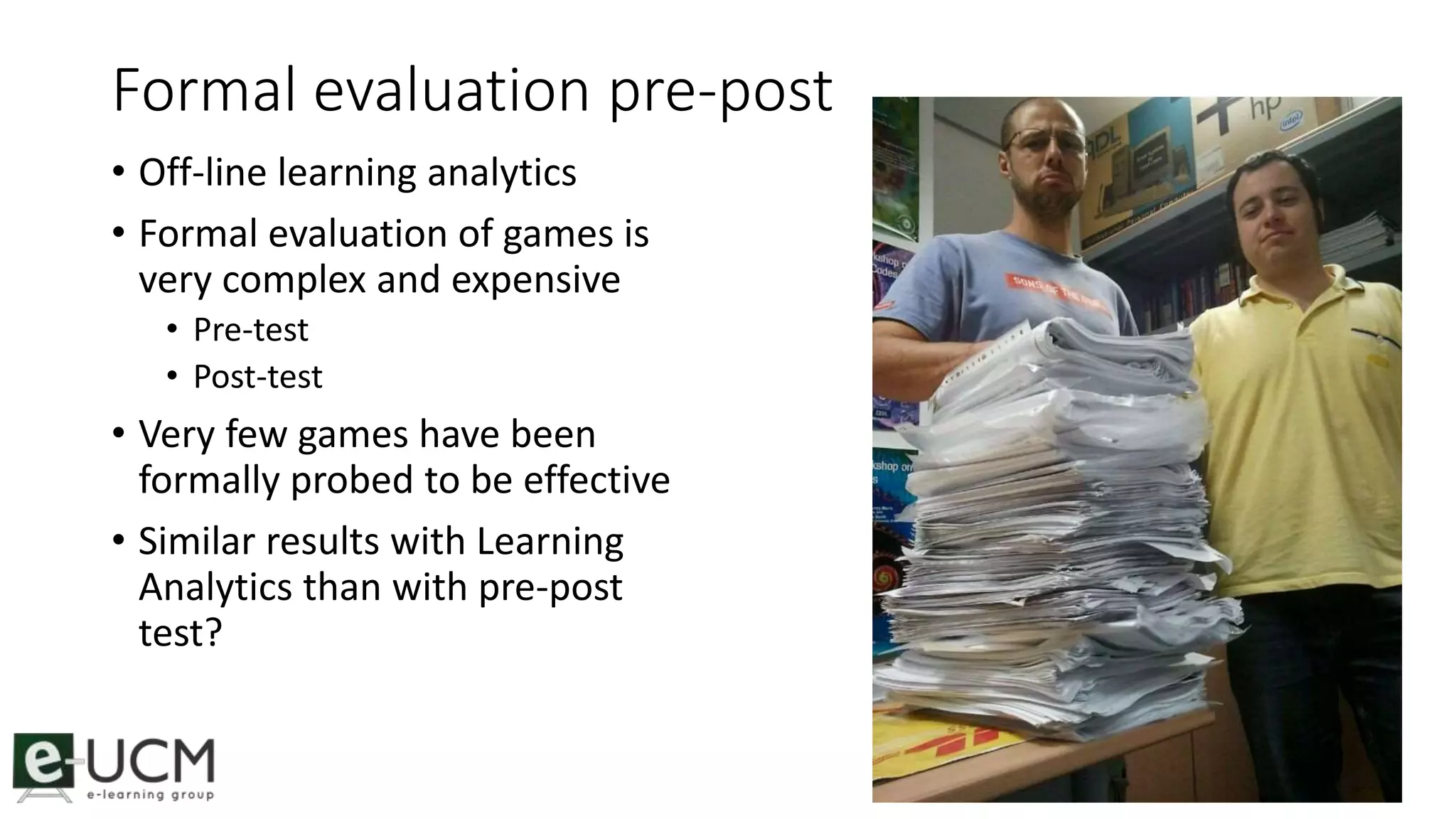 Formal evaluation pre-post 
• Off-line learning analytics 
• Formal evaluation of games is 
very complex and expensive 
• Pre-test 
• Post-test 
• Very few games have been 
formally probed to be effective 
• Similar results with Learning 
Analytics than with pre-post 
test? 
40 
 