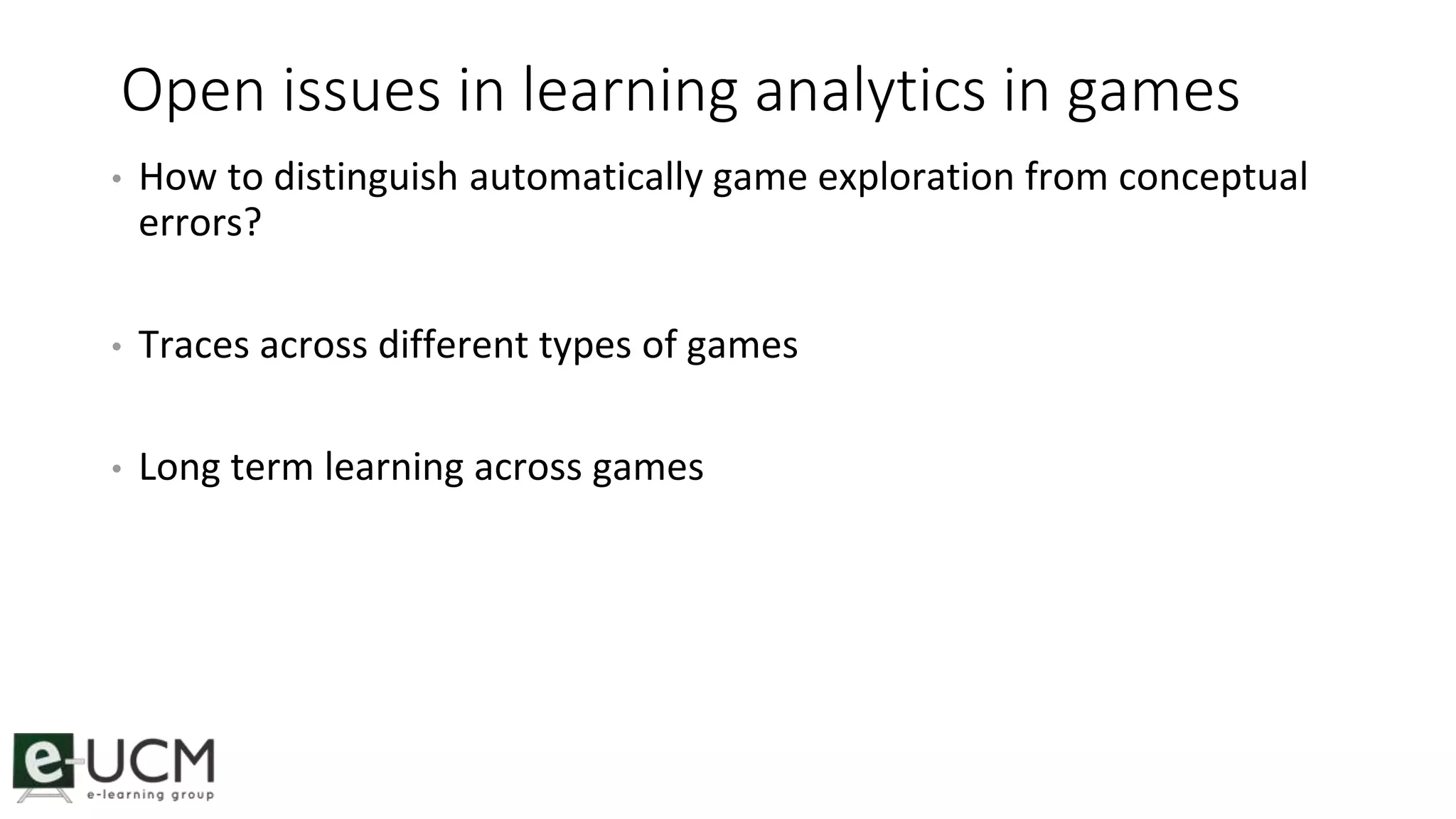 Open issues in learning analytics in games 
• How to distinguish automatically game exploration from conceptual 
errors? 
• Traces across different types of games 
• Long term learning across games 
 
