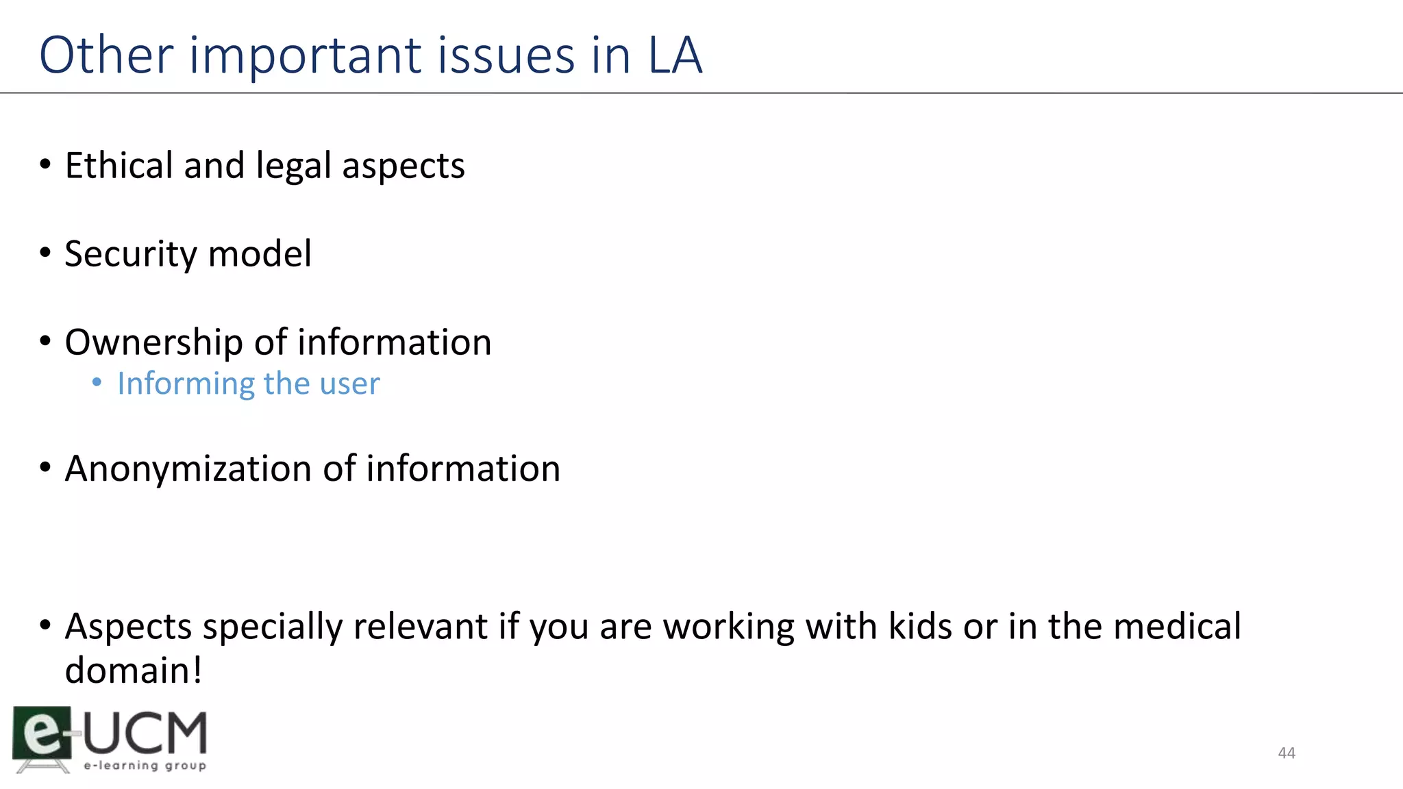 Other important issues in LA 
• Ethical and legal aspects 
• Security model 
• Ownership of information 
• Informing the user 
• Anonymization of information 
• Aspects specially relevant if you are working with kids or in the medical 
domain! 
44 
 