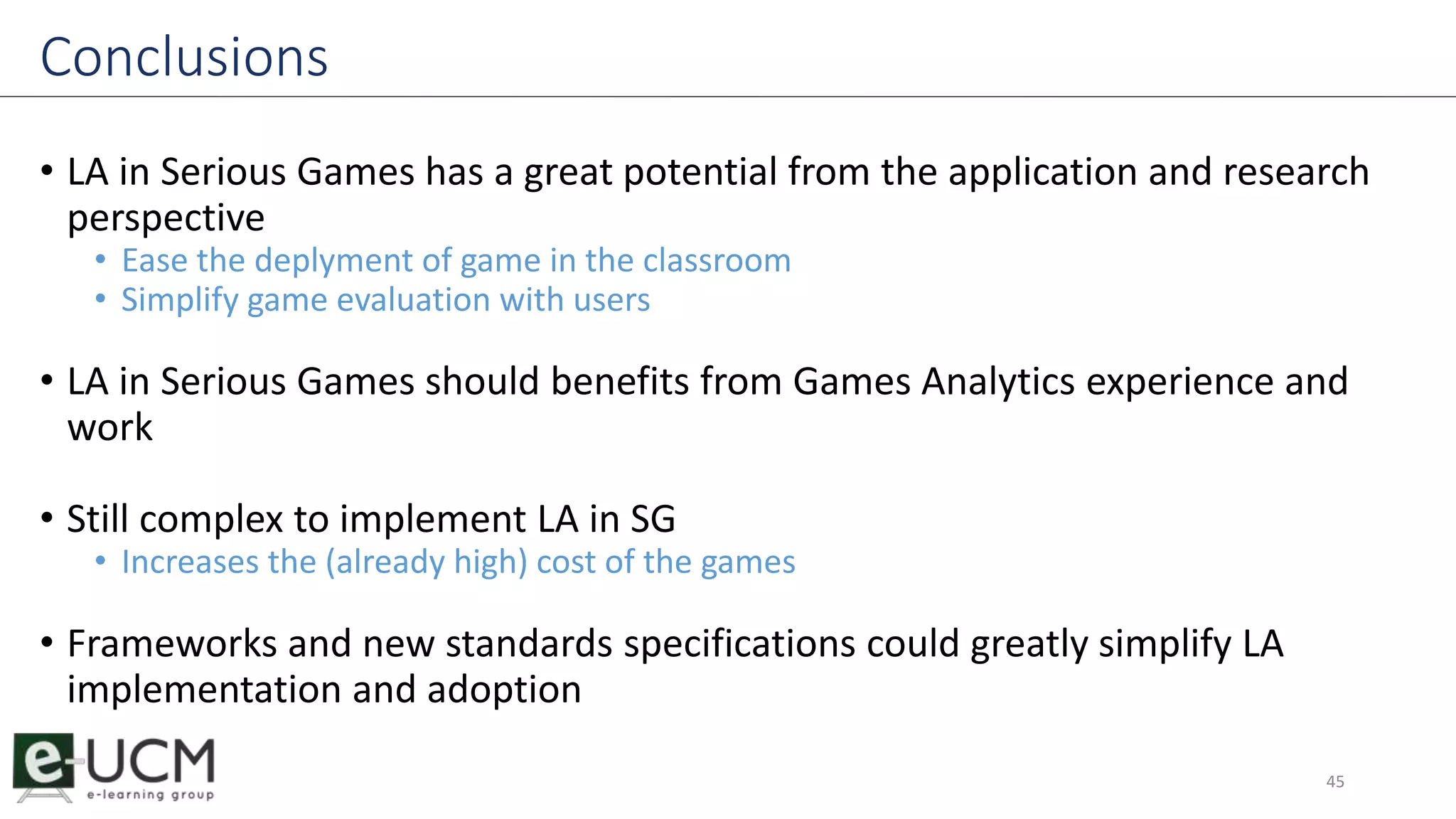 Conclusions 
• LA in Serious Games has a great potential from the application and research 
perspective 
• Ease the deplyment of game in the classroom 
• Simplify game evaluation with users 
• LA in Serious Games should benefits from Games Analytics experience and 
work 
• Still complex to implement LA in SG 
• Increases the (already high) cost of the games 
• Frameworks and new standards specifications could greatly simplify LA 
implementation and adoption 
45 
 