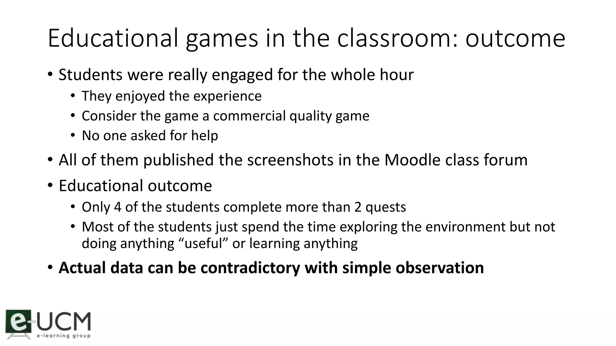 Educational games in the classroom: outcome 
• Students were really engaged for the whole hour 
• They enjoyed the experience 
• Consider the game a commercial quality game 
• No one asked for help 
• All of them published the screenshots in the Moodle class forum 
• Educational outcome 
• Only 4 of the students complete more than 2 quests 
• Most of the students just spend the time exploring the environment but not 
doing anything “useful” or learning anything 
• Actual data can be contradictory with simple observation 
 