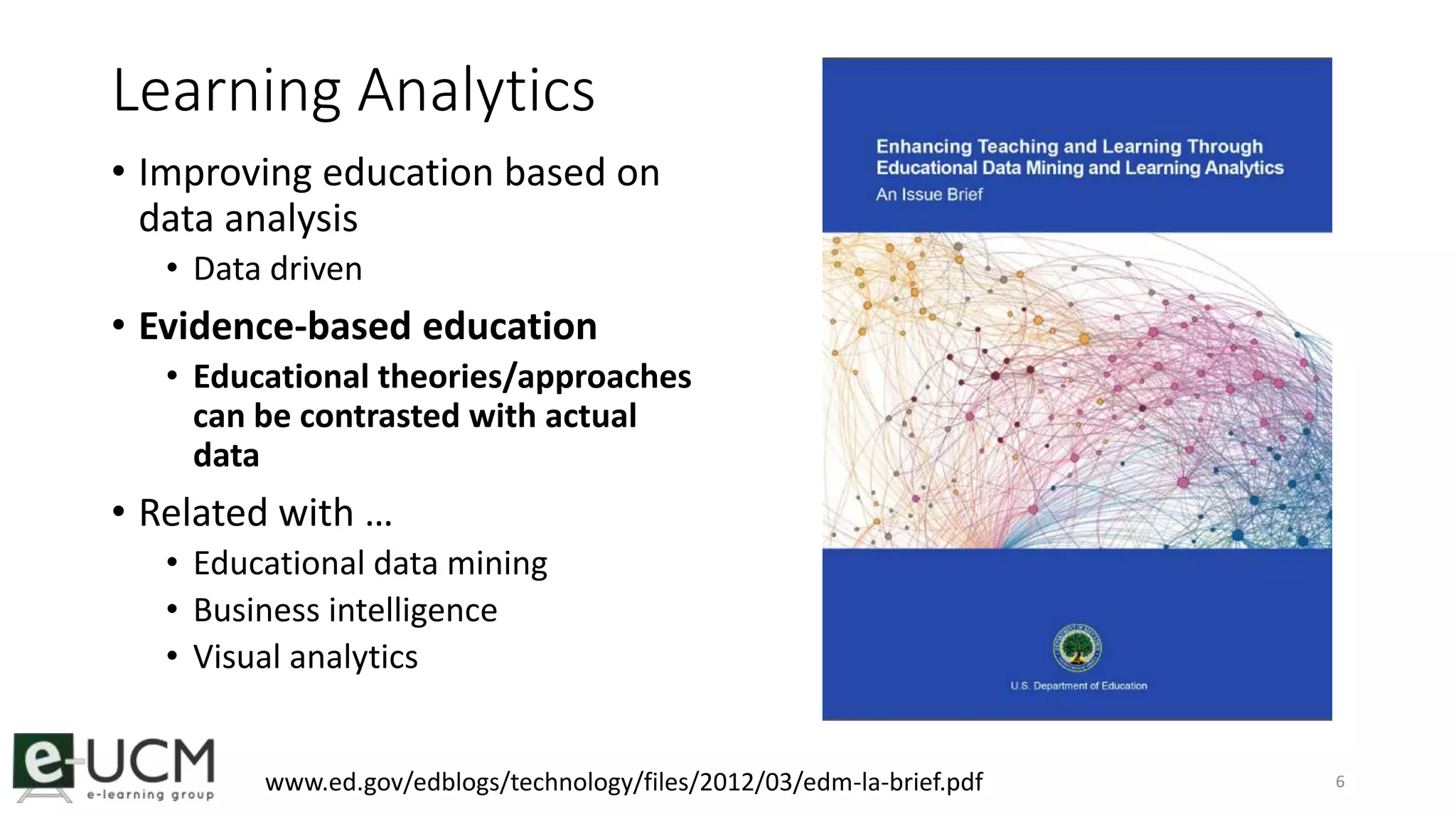 Learning Analytics 
• Improving education based on 
data analysis 
• Data driven 
• Evidence-based education 
• Educational theories/approaches 
can be contrasted with actual 
data 
• Related with … 
• Educational data mining 
• Business intelligence 
• Visual analytics 
www.ed.gov/edblogs/technology/files/2012/03/edm-la-brief.pdf 6 
 
