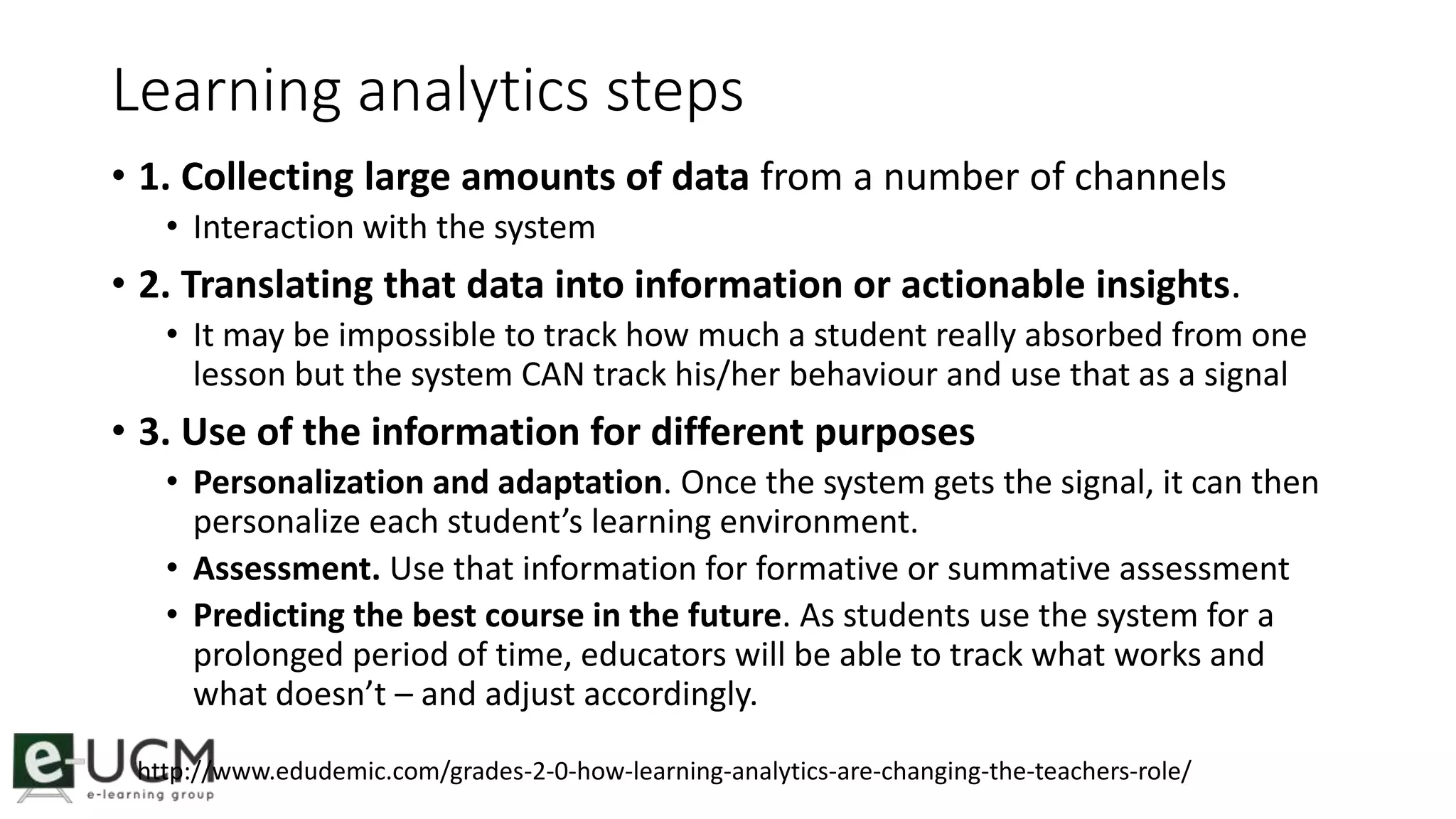 Learning analytics steps 
• 1. Collecting large amounts of data from a number of channels 
• Interaction with the system 
• 2. Translating that data into information or actionable insights. 
• It may be impossible to track how much a student really absorbed from one 
lesson but the system CAN track his/her behaviour and use that as a signal 
• 3. Use of the information for different purposes 
• Personalization and adaptation. Once the system gets the signal, it can then 
personalize each student’s learning environment. 
• Assessment. Use that information for formative or summative assessment 
• Predicting the best course in the future. As students use the system for a 
prolonged period of time, educators will be able to track what works and 
what doesn’t – and adjust accordingly. 
http://www.edudemic.com/grades-2-0-how-learning-analytics-are-changing-the-teachers-role/ 
 