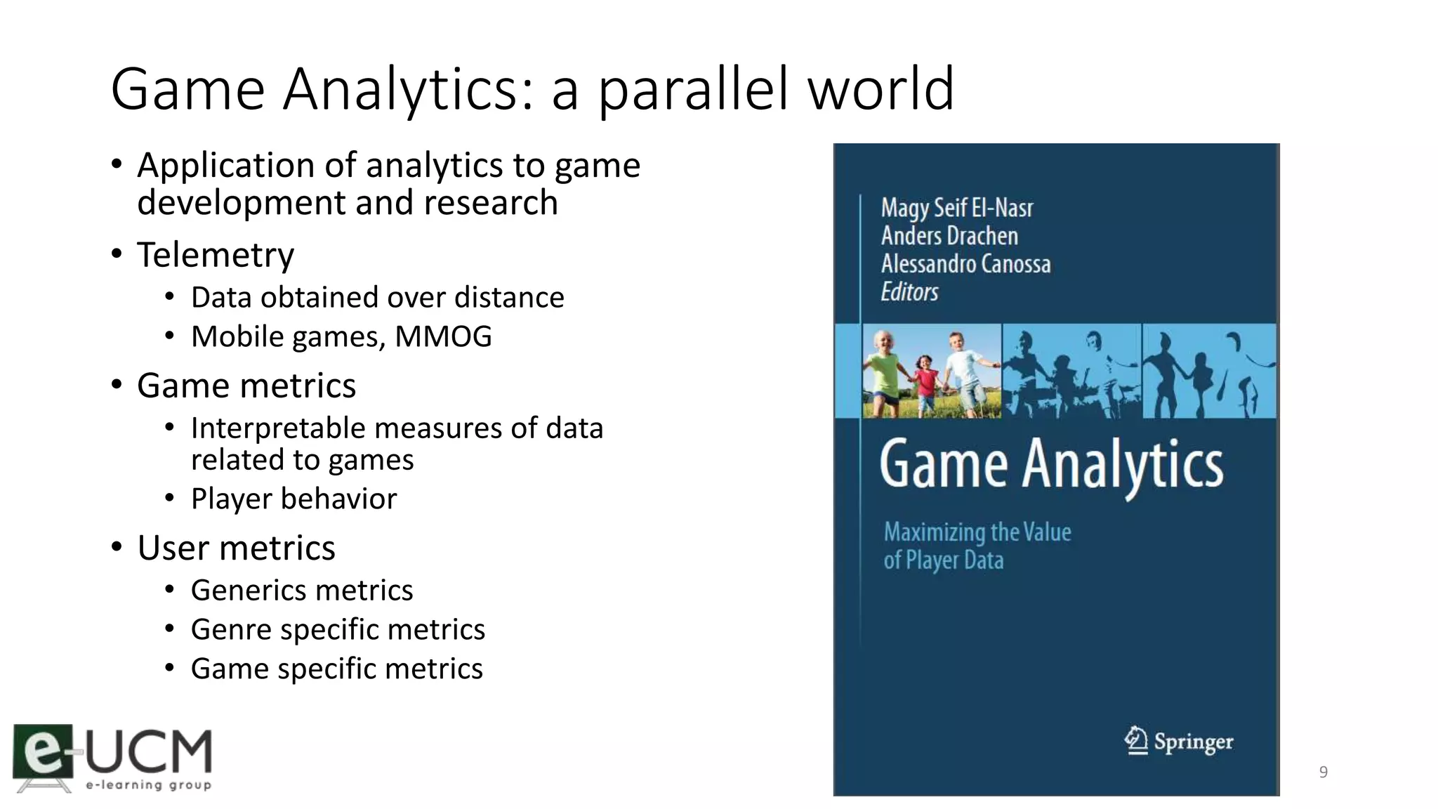 Game Analytics: a parallel world 
• Application of analytics to game 
development and research 
• Telemetry 
• Data obtained over distance 
• Mobile games, MMOG 
• Game metrics 
• Interpretable measures of data 
related to games 
• Player behavior 
• User metrics 
• Generics metrics 
• Genre specific metrics 
• Game specific metrics 
9 
 