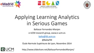 Applying Learning Analytics 
in Serious Games 
Baltasar Fernandez-Manjon 
e-UCM research group, www.e-ucm.es 
balta@fdi.ucm.es 
@BaltaFM 
École Normale Supérieure de Lyon, Novembre 2014 
http://www.slideshare.net/BaltasarFernandezManjon/ 
 