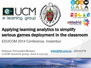 Applying learning analytics to simplify
serious games deployment in the classroom
EDUCOM 2014 Conference, Instambul
Baltasar Fernandez-Manjon, balta@fdi.ucm.es , @BaltaFM
e-UCM research group, www.e-ucm.es
http://www.slideshare.net/BaltasarFernandezManjon/
 