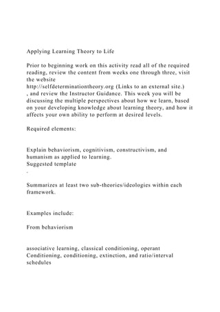 Applying Learning Theory to Life
Prior to beginning work on this activity read all of the required
reading, review the content from weeks one through three, visit
the website
http://selfdeterminationtheory.org (Links to an external site.)
, and review the Instructor Guidance. This week you will be
discussing the multiple perspectives about how we learn, based
on your developing knowledge about learning theory, and how it
affects your own ability to perform at desired levels.
Required elements:
Explain behaviorism, cognitivism, constructivism, and
humanism as applied to learning.
Suggested template
.
Summarizes at least two sub-theories/ideologies within each
framework.
Examples include:
From behaviorism
associative learning, classical conditioning, operant
Conditioning, conditioning, extinction, and ratio/interval
schedules
 