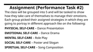 Assignment (Performance Task #2)
The class will be grouped into 5 and will be tasked to show
how they take care of themselves to manage their emotions.
Each group picked their assigned strategies in which they are
going to portray in different approach like on the following:
PHYSICAL SELF-CARE – Dance Presentation
EMOTIONAL SELF-CARE – Dance Drama
MENTAL SELF-CARE – Role Play
SOCIAL SELF-CARE – Poster and Slogan
SPIRITUAL SELF-CARE – Song Composition
 
