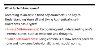 What Is Self-Awareness?
According to an article titled Self-Awareness: The Key to
Understanding Yourself and Living Authentically, self-
awareness has 2 types:
• Private Self-Awareness: Recognizing and understanding one's
internal states, such as emotions and thoughts.
• Public Self-Awareness: Being conscious of how others perceive
one and how one's behavior aligns with social norms.
 