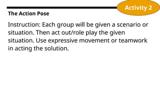 The Action Pose
Instruction: Each group will be given a scenario or
situation. Then act out/role play the given
situation. Use expressive movement or teamwork
in acting the solution.
Activity 2
 
