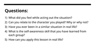Questions:
1) What did you feel while acting out the situation?
2) Can you relate to the character you played? Why or why not?
3) Have you ever been in a similar situation in real life?
4) What is the self-awareness skill that you have learned from
each group?
5) How can you apply this lesson in real life?
 