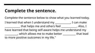 Complete the sentence.
Complete the sentence below to show what you learned today.
I learned that when I understand my ____________, I can make
____________ that helps me and others feel ____________. Also, I
have learned that being self-aware helps me understand my
__________, which allows me to make better __________ that lead
to more positive outcomes in my life."
 