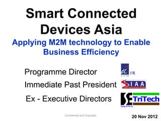 Smart Connected
Devices Asia
Applying M2M technology to Enable
Business Efficiency
Confidential and Copyright
TriTech
Programme Director
Immediate Past President
Ex - Executive Directors
20 Nov 2012
 