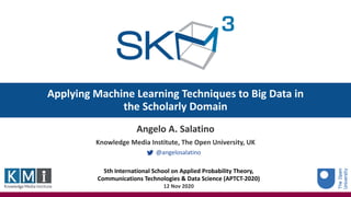 Applying Machine Learning Techniques to Big Data in
the Scholarly Domain
Angelo A. Salatino
Knowledge Media Institute, The Open University, UK
@angelosalatino
5th International School on Applied Probability Theory,
Communications Technologies & Data Science (APTCT-2020)
12 Nov 2020
 