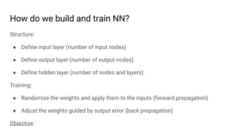 How do we build and train NN?
Structure:
● Define input layer (number of input nodes)
● Define output layer (number of output nodes)
● Define hidden layer (number of nodes and layers)
Training:
● Randomize the weights and apply them to the inputs (forward propagation)
● Adjust the weights guided by output error (back propagation)
Objective:
 