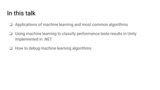 In this talk
❏ Applications of machine learning and most common algorithms
❏ Using machine learning to classify performance tests results in Unity
implemented in .NET
❏ How to debug machine learning algorithms
 