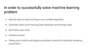 In order to successfully solve machine learning
problem
● Identify task at hand and figure out suitable algorithm
● Carefully select your training (and validation and testing) data
● Normalize your data
● Validate results
● Debug your model and diagnose problem instead of randomly tweaking
parameters
 