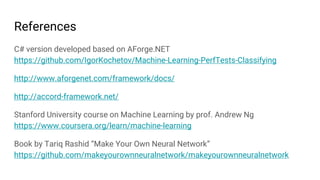 References
C# version developed based on AForge.NET
https://github.com/IgorKochetov/Machine-Learning-PerfTests-Classifying
http://www.aforgenet.com/framework/docs/
http://accord-framework.net/
Stanford University course on Machine Learning by prof. Andrew Ng
https://www.coursera.org/learn/machine-learning
Book by Tariq Rashid “Make Your Own Neural Network”
https://github.com/makeyourownneuralnetwork/makeyourownneuralnetwork
 