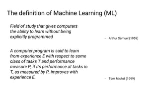 The definition of Machine Learning (ML)
Field of study that gives computers
the ability to learn without being
explicitly programmed - Arthur Samuel (1959)
A computer program is said to learn
from experience E with respect to some
class of tasks T and performance
measure P, if its performance at tasks in
T, as measured by P, improves with
experience E. - Tom Michel (1999)
 