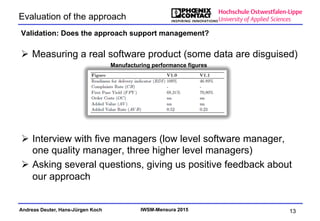 Andreas Deuter, Hans-Jürgen Koch IWSM-Mensura 2015
Ø  Measuring a real software product (some data are disguised)
Evaluation of the approach
Validation: Does the approach support management?
13
Manufacturing performance figures
Ø  Interview with five managers (low level software manager,
one quality manager, three higher level managers)
Ø  Asking several questions, giving us positive feedback about
our approach
 