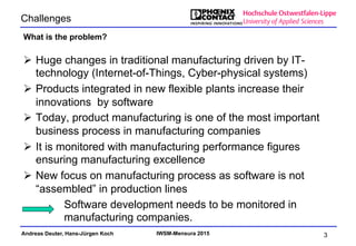 Andreas Deuter, Hans-Jürgen Koch IWSM-Mensura 2015
Challenges
Ø  Huge changes in traditional manufacturing driven by IT-
technology (Internet-of-Things, Cyber-physical systems)
Ø  Products integrated in new flexible plants increase their
innovations by software
Ø  Today, product manufacturing is one of the most important
business process in manufacturing companies
Ø  It is monitored with manufacturing performance figures
ensuring manufacturing excellence
Ø  New focus on manufacturing process as software is not
“assembled” in production lines
What is the problem?
3
Software development needs to be monitored in
manufacturing companies.
 