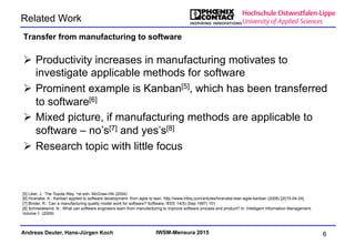 Andreas Deuter, Hans-Jürgen Koch IWSM-Mensura 2015
Related Work
Ø  Productivity increases in manufacturing motivates to
investigate applicable methods for software
Ø  Prominent example is Kanban[5], which has been transferred
to software[6]
Ø  Mixed picture, if manufacturing methods are applicable to
software – no’s[7] and yes’s[8]
Ø  Research topic with little focus
Transfer from manufacturing to software
6
[5] Liker, J.: The Toyota Way. 1st edn. McGraw-Hill (2004)
[6] Hiranabe, K.: Kanban applied to software development: from agile to lean. http://www.infoq.com/articles/hiranabe-lean-agile-kanban (2008) [2015-04-24].
[7] Binder, R.: Can a manufacturing quality model work for software? Software, IEEE 14(5) (Sep 1997) 101
[8] Schneidewind, N.: What can software engineers learn from manufacturing to improve software process and product? In: Intelligent Information Management.
Volume 1. (2009)
 