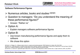 Andreas Deuter, Hans-Jürgen Koch IWSM-Mensura 2015
Related Work
Ø  Numerous articles, books and studies [2][3][4]
Ø  Question to managers: “Do you understand the meaning of
these performance figures?“
•  Answer: “Rather no”
Ø  Option A:
•  Explain managers software performance figures
Ø  Option B:
•  Use known manufacturing performance figures and apply them to
software
•  We chose this option
Software Performance Figures
7
[2] Fenton, N., Pfleeger, S.L.: Software metrics (2nd ed.): a rigorous and practical approach. PWS Publishing Co., Boston, MA, USA (1997)
[3] Kasunic, M.: A data specifcation for software project performance measures: Results of a collaboration on performance measurement. Technical Report CMU/SEI-
2008-TR-012, Software Engineering Institute, Carnegie Mellon University, Pittsburgh,Pennsylvania (2008)
[4] Hartmann, D., Dymond, R.: Appropriate agile measurement: using metrics and diagnostics to deliver business value. In: Agile Conference, 2006. (July 2006) 6
 