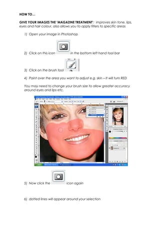 HOW TO…
GIVE YOUR IMAGES THE ‘MAGAZINE TREATMENT’: improves skin tone, lips,
eyes and hair colour, also allows you to apply filters to specific areas
1) Open your image in Photoshop
2) Click on this icon in the bottom left hand tool bar
3) Click on the brush tool
4) Paint over the area you want to adjust e.g. skin – It will turn RED
You may need to change your brush size to allow greater accuracy
around eyes and lips etc.
5) Now click the icon again
6) dotted lines will appear around your selection
 