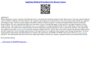 Applying Medical Procedures For Breast Cancer
ABSTRACT
Medical diagnostic system is a branch in bioinformatics that is concerned with classifying medical records. Breast cancer is the most common deployed
cancer in females worldwide. The main obstacle is the vagueness and ambiguity involving the breast cancer data. Human nature handles the vagueness
and ambiguity easily. Therefore, doctors diagnose the patient condition using their expertise. Fuzziness and rough boundary theories simulate the
human thinking. The fuzzy rough hybrids address the uncertainty in terms of membership degree of truth and lower and upper boundaries of fuzzy
rough set theory. This research solves the diagnostic breast cancer problems via a proposed hybrid model of fuzzy rough feature selection and rough
neural networks. The medical data is preprocessed by the fuzzy rough feature selection algorithm to remove unnecessary attributes. The reduced data
set is applied to the rough neural network to learn the connection weights iteratively. The test data set are used to measure the proposed model accuracy
and time complexities. Lower and upper approximations of the input features are weighted by input synapses learnt through training phase. The fuzzy
rough proposed model design and implementation are declared. The experiments used WDBC and WPBC data sets from the UCI machine learning
repository. The experimental results proved the fuzzy rough model ability to classify new instances compared with the conventional neural network.
Keywords:Data Mining,
... Get more on HelpWriting.net ...
 