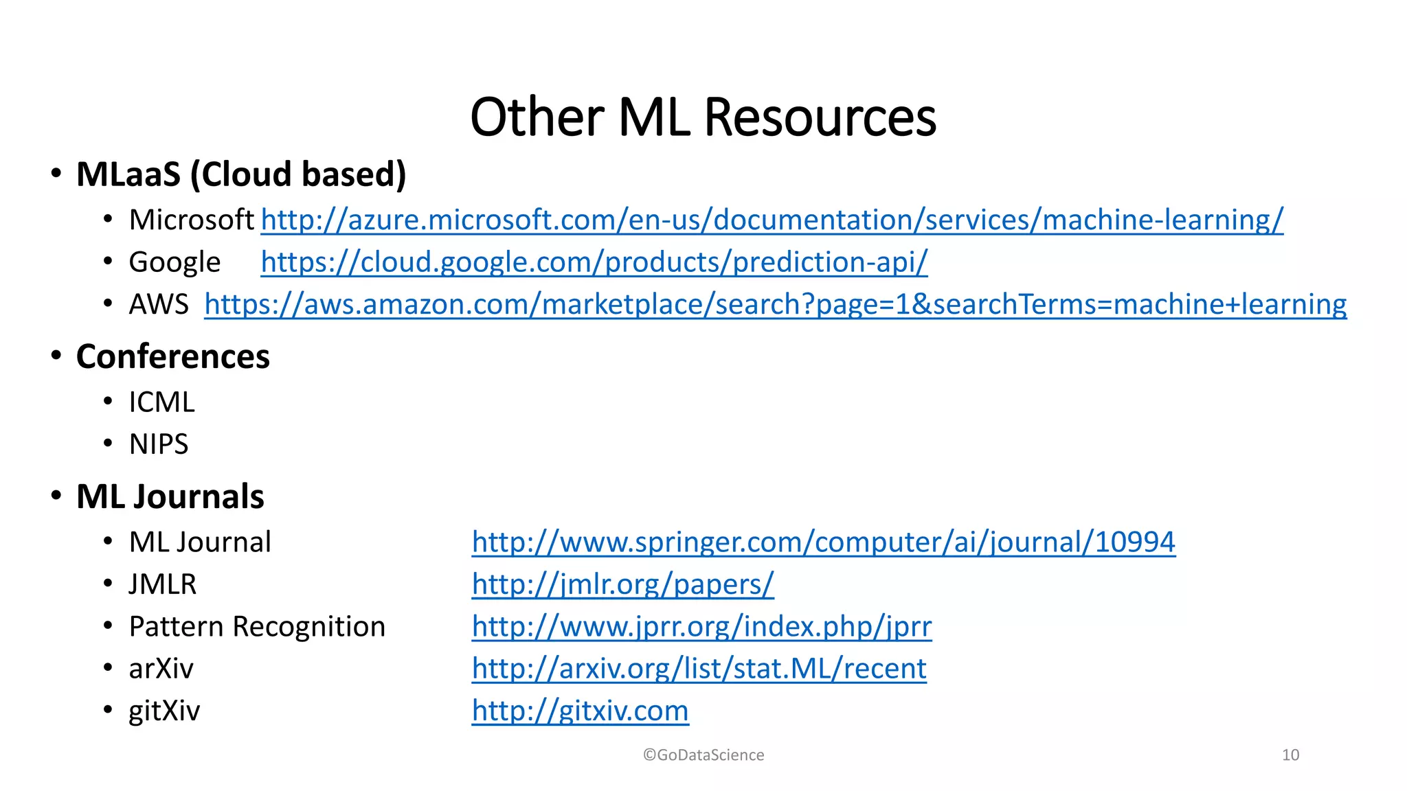 Other ML Resources
• MLaaS (Cloud based)
• Microsoft http://azure.microsoft.com/en-us/documentation/services/machine-learning/
• Google https://cloud.google.com/products/prediction-api/
• AWS https://aws.amazon.com/marketplace/search?page=1&searchTerms=machine+learning
• Conferences
• ICML
• NIPS
• ML Journals
• ML Journal http://www.springer.com/computer/ai/journal/10994
• JMLR http://jmlr.org/papers/
• Pattern Recognition http://www.jprr.org/index.php/jprr
• arXiv http://arxiv.org/list/stat.ML/recent
• gitXiv http://gitxiv.com
©GoDataScience 10
 