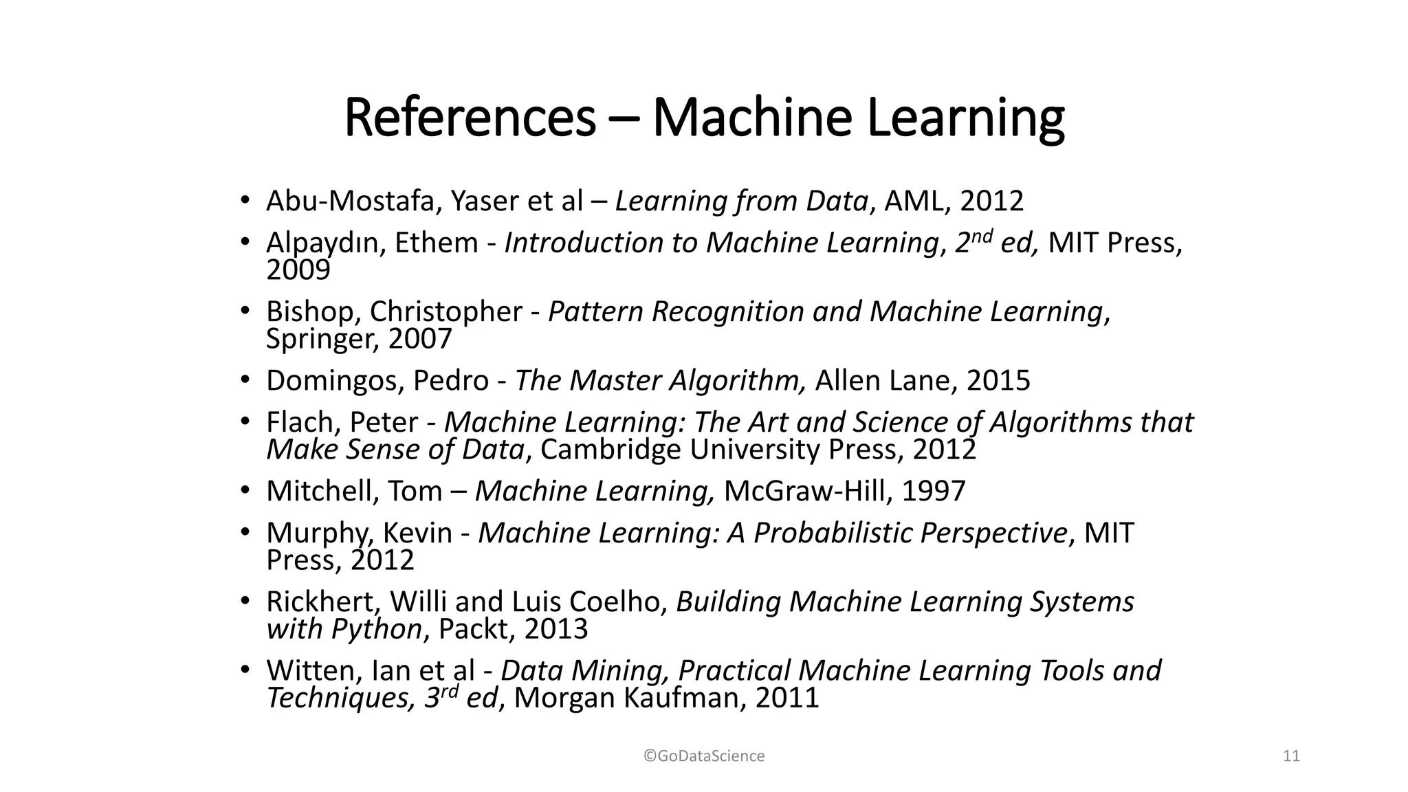 References – Machine Learning
• Abu-Mostafa, Yaser et al – Learning from Data, AML, 2012
• Alpaydın, Ethem - Introduction to Machine Learning, 2nd ed, MIT Press,
2009
• Bishop, Christopher - Pattern Recognition and Machine Learning,
Springer, 2007
• Domingos, Pedro - The Master Algorithm, Allen Lane, 2015
• Flach, Peter - Machine Learning: The Art and Science of Algorithms that
Make Sense of Data, Cambridge University Press, 2012
• Mitchell, Tom – Machine Learning, McGraw-Hill, 1997
• Murphy, Kevin - Machine Learning: A Probabilistic Perspective, MIT
Press, 2012
• Rickhert, Willi and Luis Coelho, Building Machine Learning Systems
with Python, Packt, 2013
• Witten, Ian et al - Data Mining, Practical Machine Learning Tools and
Techniques, 3rd ed, Morgan Kaufman, 2011
©GoDataScience 11
 