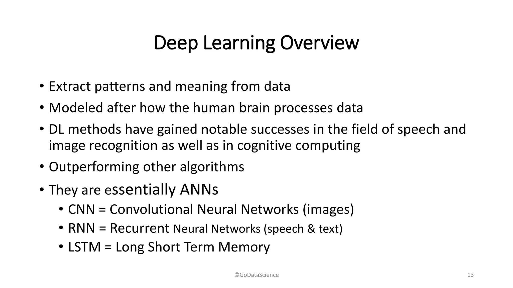 Deep Learning Overview
• Extract patterns and meaning from data
• Modeled after how the human brain processes data
• DL methods have gained notable successes in the field of speech and
image recognition as well as in cognitive computing
• Outperforming other algorithms
• They are essentially ANNs
• CNN = Convolutional Neural Networks (images)
• RNN = Recurrent Neural Networks (speech & text)
• LSTM = Long Short Term Memory
©GoDataScience 13
 