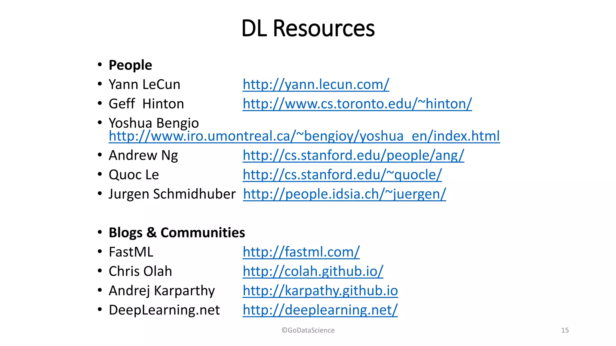 DL Resources
• People
• Yann LeCun http://yann.lecun.com/
• Geff Hinton http://www.cs.toronto.edu/~hinton/
• Yoshua Bengio
http://www.iro.umontreal.ca/~bengioy/yoshua_en/index.html
• Andrew Ng http://cs.stanford.edu/people/ang/
• Quoc Le http://cs.stanford.edu/~quocle/
• Jurgen Schmidhuber http://people.idsia.ch/~juergen/
• Blogs & Communities
• FastML http://fastml.com/
• Chris Olah http://colah.github.io/
• Andrej Karparthy http://karpathy.github.io
• DeepLearning.net http://deeplearning.net/
©GoDataScience 15
 