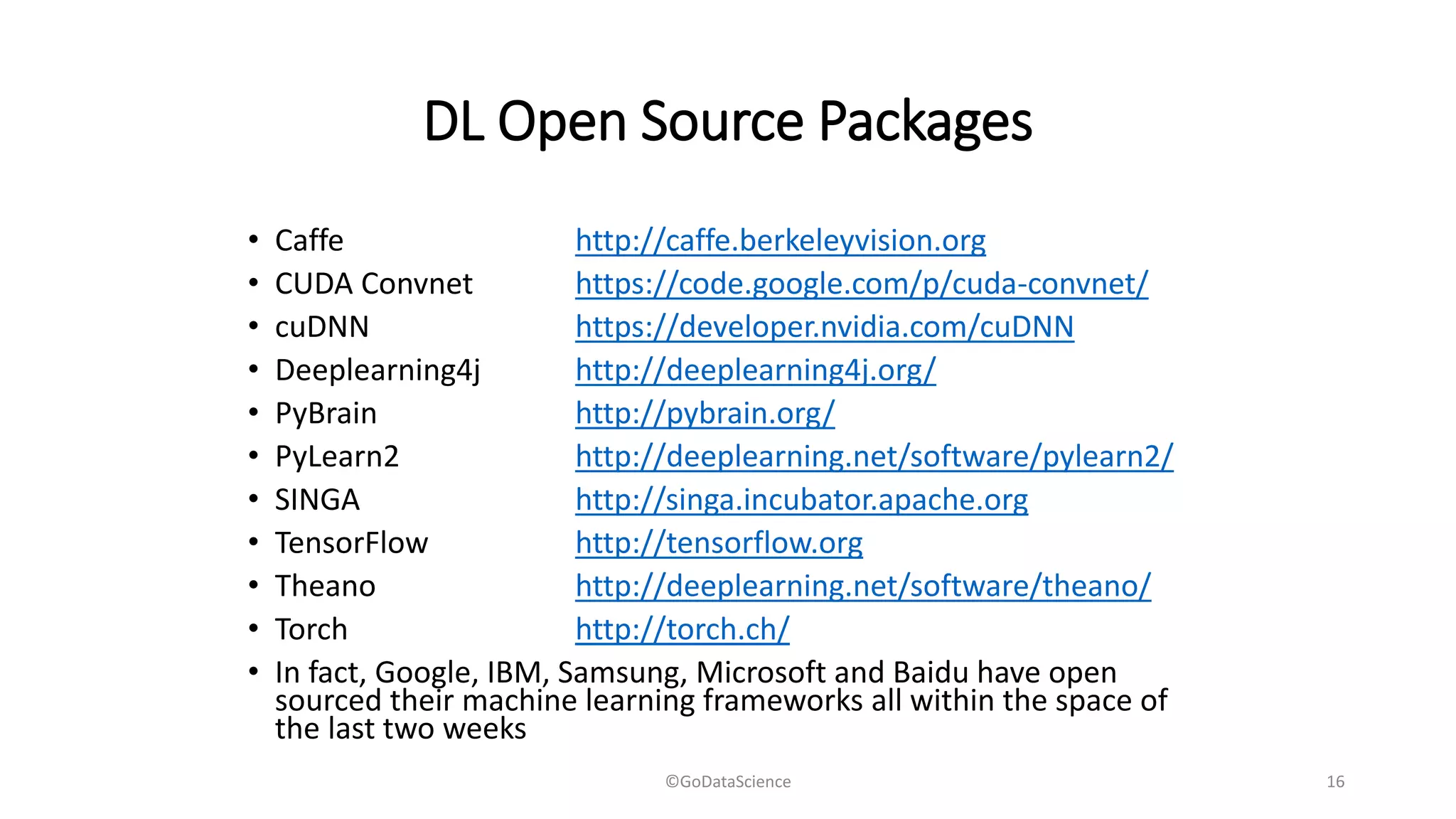 DL Open Source Packages
• Caffe http://caffe.berkeleyvision.org
• CUDA Convnet https://code.google.com/p/cuda-convnet/
• cuDNN https://developer.nvidia.com/cuDNN
• Deeplearning4j http://deeplearning4j.org/
• PyBrain http://pybrain.org/
• PyLearn2 http://deeplearning.net/software/pylearn2/
• SINGA http://singa.incubator.apache.org
• TensorFlow http://tensorflow.org
• Theano http://deeplearning.net/software/theano/
• Torch http://torch.ch/
• In fact, Google, IBM, Samsung, Microsoft and Baidu have open
sourced their machine learning frameworks all within the space of
the last two weeks
©GoDataScience 16
 