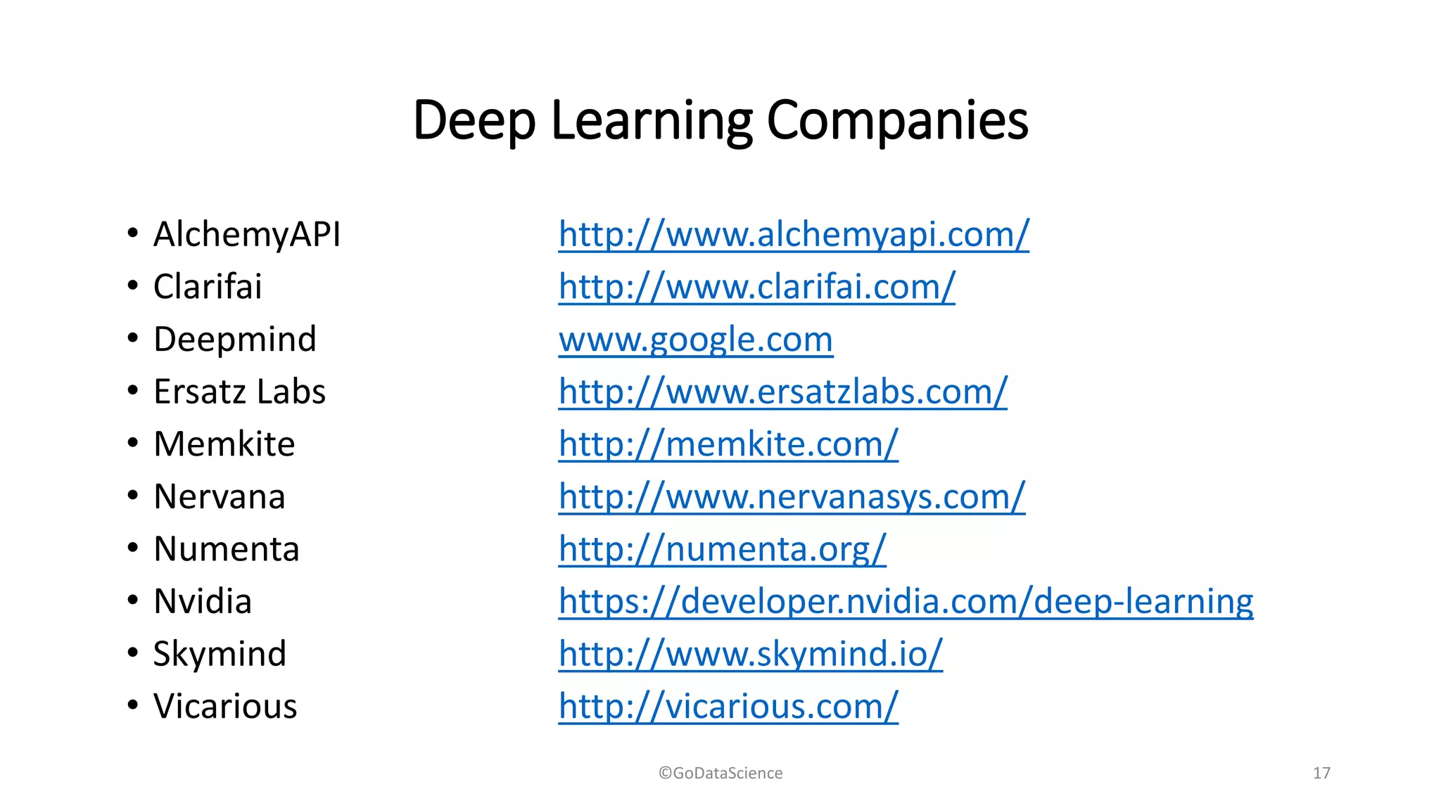 Deep Learning Companies
• AlchemyAPI http://www.alchemyapi.com/
• Clarifai http://www.clarifai.com/
• Deepmind www.google.com
• Ersatz Labs http://www.ersatzlabs.com/
• Memkite http://memkite.com/
• Nervana http://www.nervanasys.com/
• Numenta http://numenta.org/
• Nvidia https://developer.nvidia.com/deep-learning
• Skymind http://www.skymind.io/
• Vicarious http://vicarious.com/
©GoDataScience 17
 