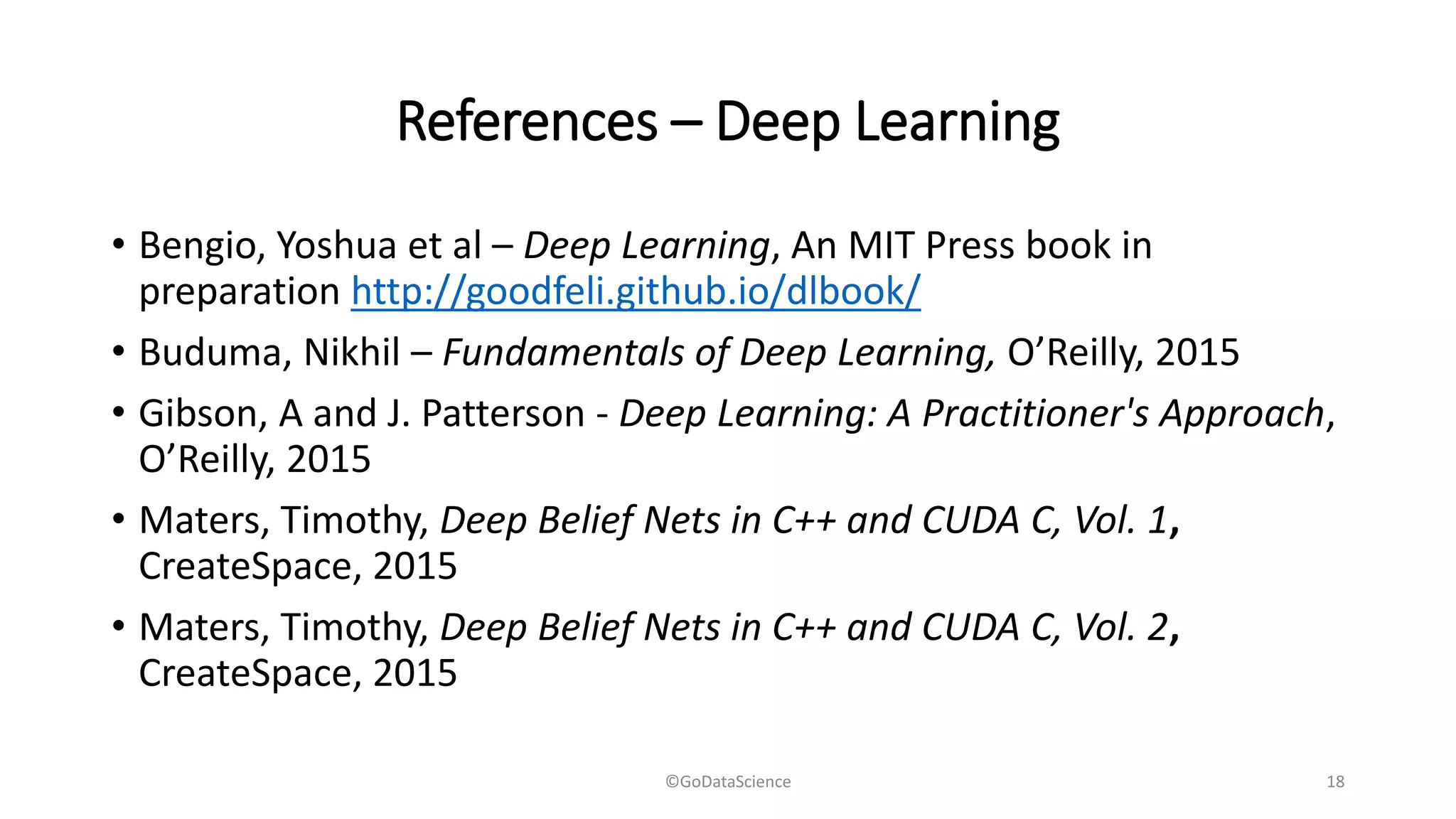 References – Deep Learning
• Bengio, Yoshua et al – Deep Learning, An MIT Press book in
preparation http://goodfeli.github.io/dlbook/
• Buduma, Nikhil – Fundamentals of Deep Learning, O’Reilly, 2015
• Gibson, A and J. Patterson - Deep Learning: A Practitioner's Approach,
O’Reilly, 2015
• Maters, Timothy, Deep Belief Nets in C++ and CUDA C, Vol. 1,
CreateSpace, 2015
• Maters, Timothy, Deep Belief Nets in C++ and CUDA C, Vol. 2,
CreateSpace, 2015
©GoDataScience 18
 