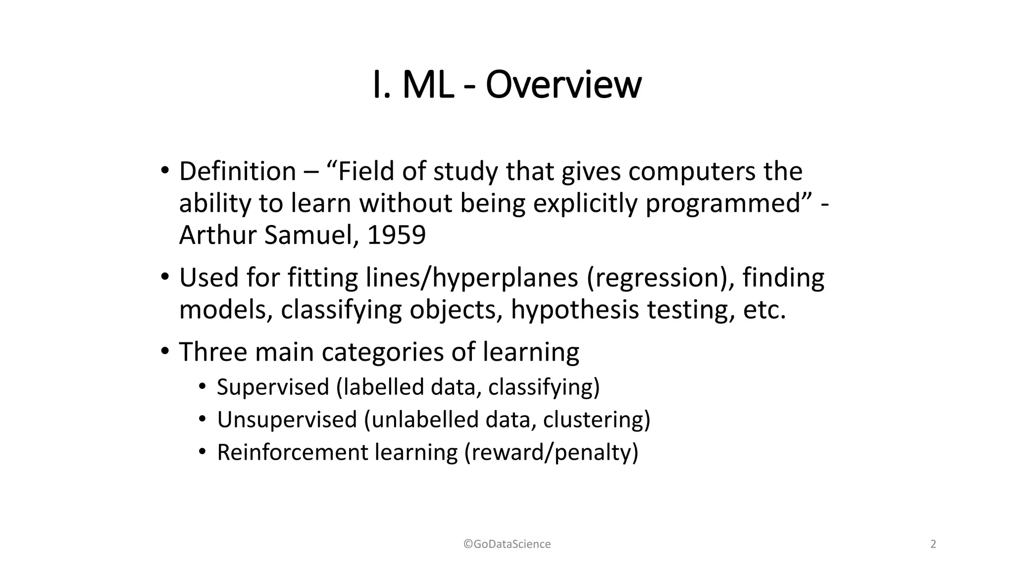 I. ML - Overview
• Definition – “Field of study that gives computers the
ability to learn without being explicitly programmed” -
Arthur Samuel, 1959
• Used for fitting lines/hyperplanes (regression), finding
models, classifying objects, hypothesis testing, etc.
• Three main categories of learning
• Supervised (labelled data, classifying)
• Unsupervised (unlabelled data, clustering)
• Reinforcement learning (reward/penalty)
©GoDataScience 2
 