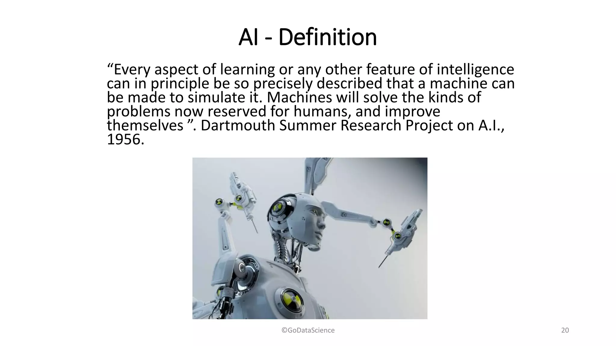 AI - Definition
“Every aspect of learning or any other feature of intelligence
can in principle be so precisely described that a machine can
be made to simulate it. Machines will solve the kinds of
problems now reserved for humans, and improve
themselves ”. Dartmouth Summer Research Project on A.I.,
1956.
©GoDataScience 20
 