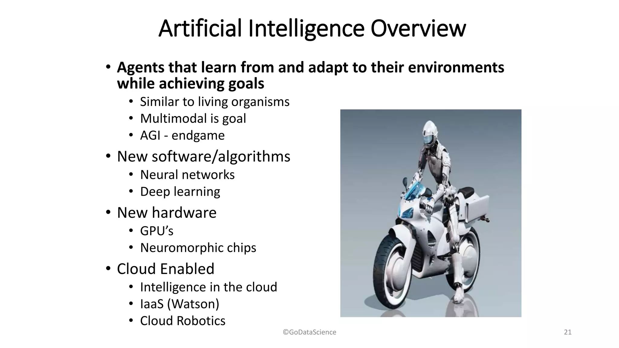 Artificial Intelligence Overview
• Agents that learn from and adapt to their environments
while achieving goals
• Similar to living organisms
• Multimodal is goal
• AGI - endgame
• New software/algorithms
• Neural networks
• Deep learning
• New hardware
• GPU’s
• Neuromorphic chips
• Cloud Enabled
• Intelligence in the cloud
• IaaS (Watson)
• Cloud Robotics
©GoDataScience 21
 