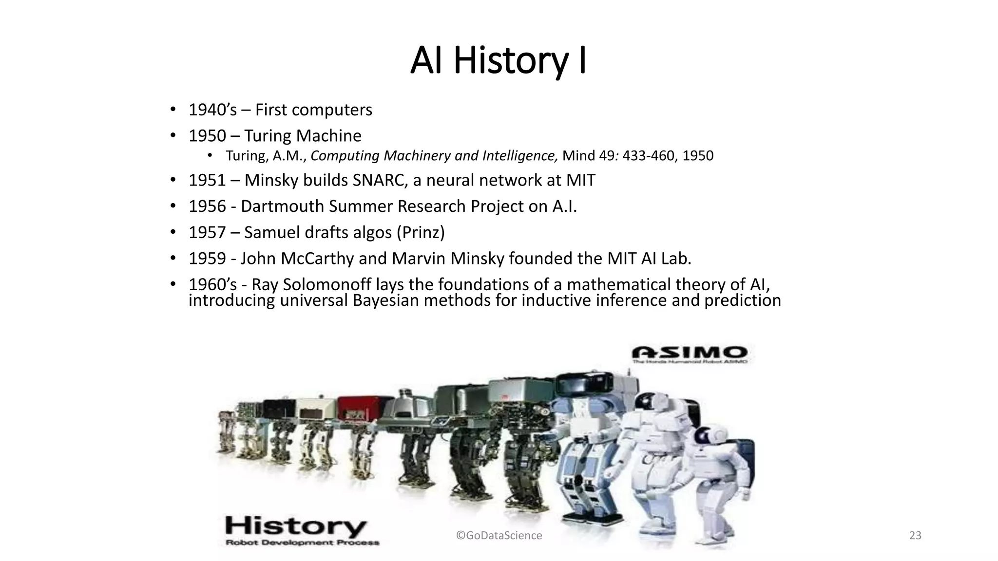 AI History I
• 1940’s – First computers
• 1950 – Turing Machine
• Turing, A.M., Computing Machinery and Intelligence, Mind 49: 433-460, 1950
• 1951 – Minsky builds SNARC, a neural network at MIT
• 1956 - Dartmouth Summer Research Project on A.I.
• 1957 – Samuel drafts algos (Prinz)
• 1959 - John McCarthy and Marvin Minsky founded the MIT AI Lab.
• 1960’s - Ray Solomonoff lays the foundations of a mathematical theory of AI,
introducing universal Bayesian methods for inductive inference and prediction
©GoDataScience 23
 