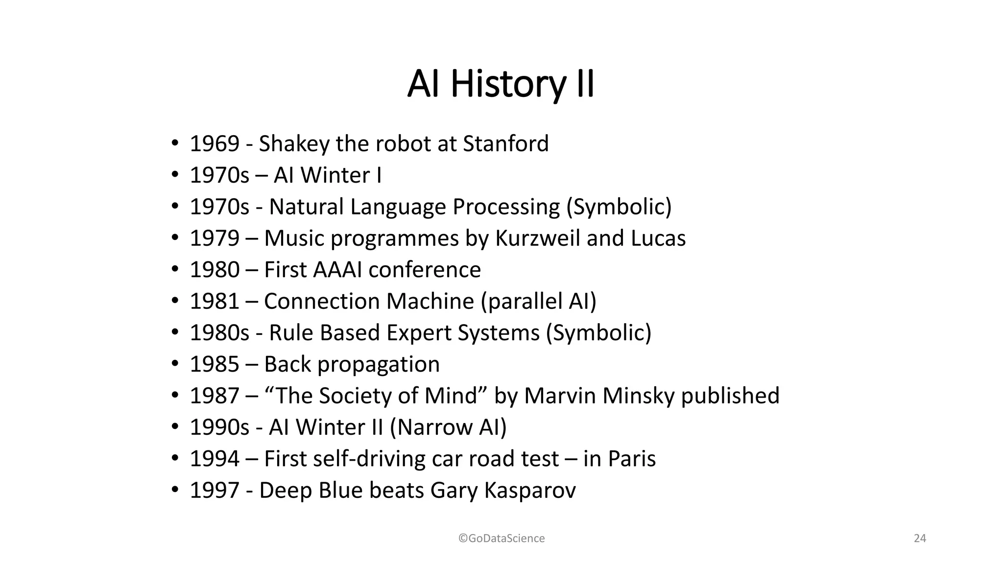 AI History II
• 1969 - Shakey the robot at Stanford
• 1970s – AI Winter I
• 1970s - Natural Language Processing (Symbolic)
• 1979 – Music programmes by Kurzweil and Lucas
• 1980 – First AAAI conference
• 1981 – Connection Machine (parallel AI)
• 1980s - Rule Based Expert Systems (Symbolic)
• 1985 – Back propagation
• 1987 – “The Society of Mind” by Marvin Minsky published
• 1990s - AI Winter II (Narrow AI)
• 1994 – First self-driving car road test – in Paris
• 1997 - Deep Blue beats Gary Kasparov
©GoDataScience 24
 