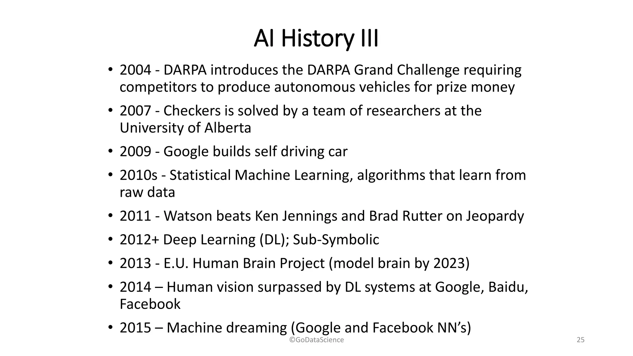 AI History III
• 2004 - DARPA introduces the DARPA Grand Challenge requiring
competitors to produce autonomous vehicles for prize money
• 2007 - Checkers is solved by a team of researchers at the
University of Alberta
• 2009 - Google builds self driving car
• 2010s - Statistical Machine Learning, algorithms that learn from
raw data
• 2011 - Watson beats Ken Jennings and Brad Rutter on Jeopardy
• 2012+ Deep Learning (DL); Sub-Symbolic
• 2013 - E.U. Human Brain Project (model brain by 2023)
• 2014 – Human vision surpassed by DL systems at Google, Baidu,
Facebook
• 2015 – Machine dreaming (Google and Facebook NN’s)
©GoDataScience 25
 
