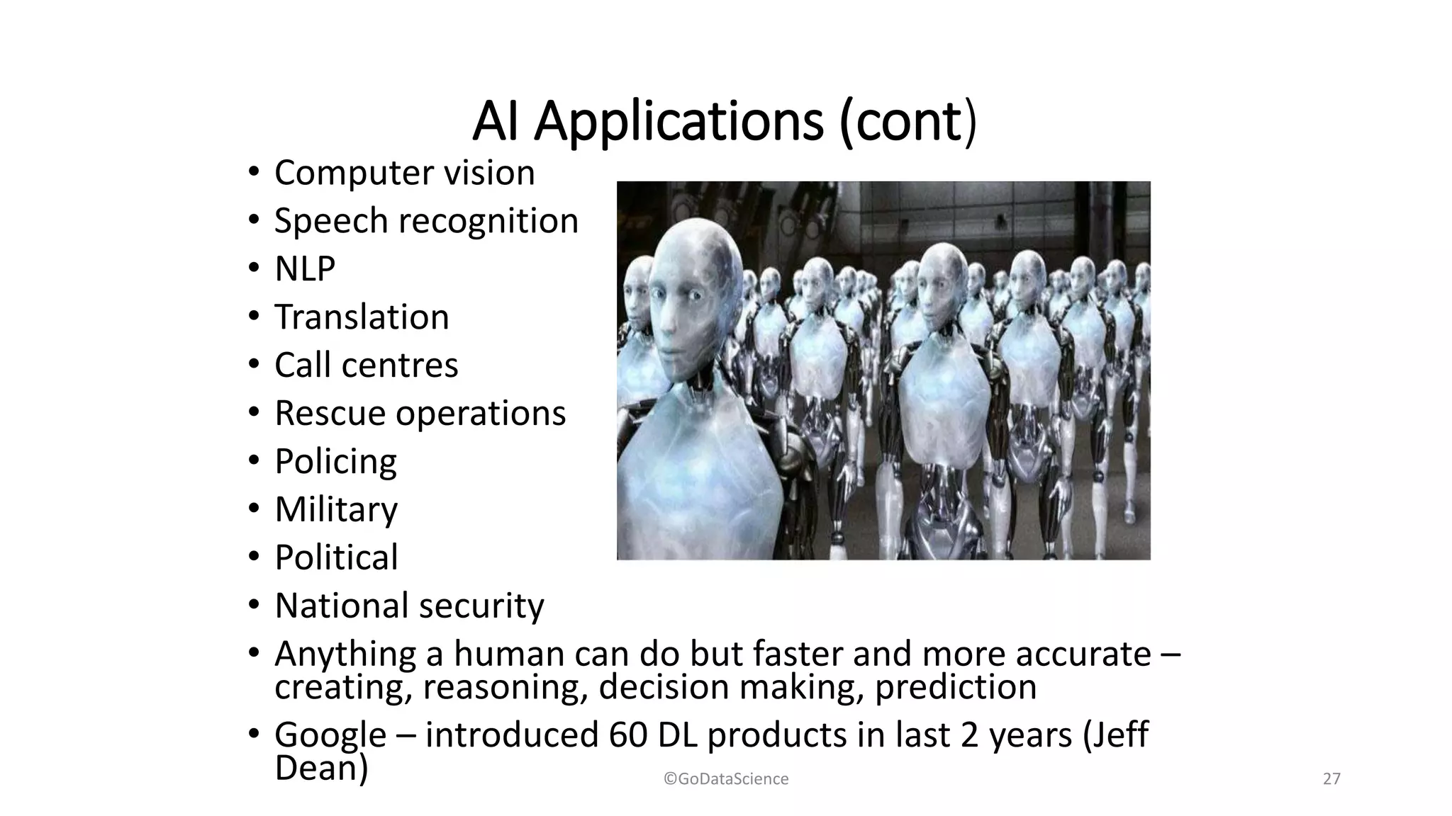 AI Applications (cont)
• Computer vision
• Speech recognition
• NLP
• Translation
• Call centres
• Rescue operations
• Policing
• Military
• Political
• National security
• Anything a human can do but faster and more accurate –
creating, reasoning, decision making, prediction
• Google – introduced 60 DL products in last 2 years (Jeff
Dean) ©GoDataScience 27
 