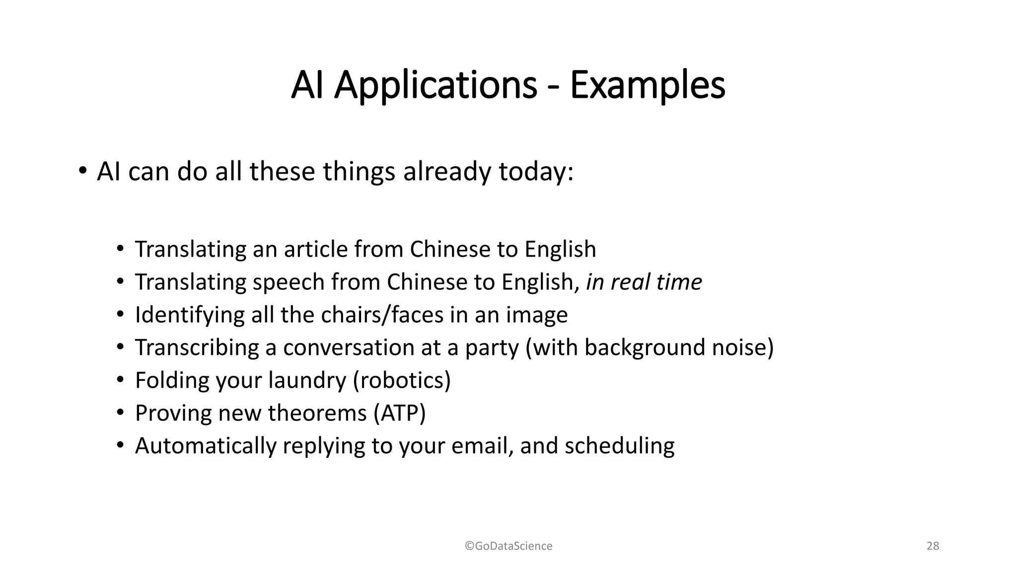 AI Applications - Examples
• AI can do all these things already today:
• Translating an article from Chinese to English
• Translating speech from Chinese to English, in real time
• Identifying all the chairs/faces in an image
• Transcribing a conversation at a party (with background noise)
• Folding your laundry (robotics)
• Proving new theorems (ATP)
• Automatically replying to your email, and scheduling
©GoDataScience 28
 