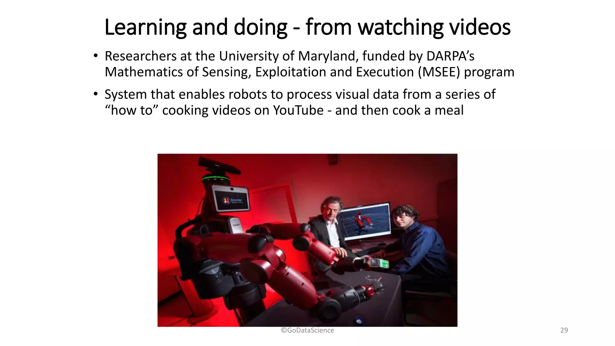 Learning and doing - from watching videos
• Researchers at the University of Maryland, funded by DARPA’s
Mathematics of Sensing, Exploitation and Execution (MSEE) program
• System that enables robots to process visual data from a series of
“how to” cooking videos on YouTube - and then cook a meal
©GoDataScience 29
 