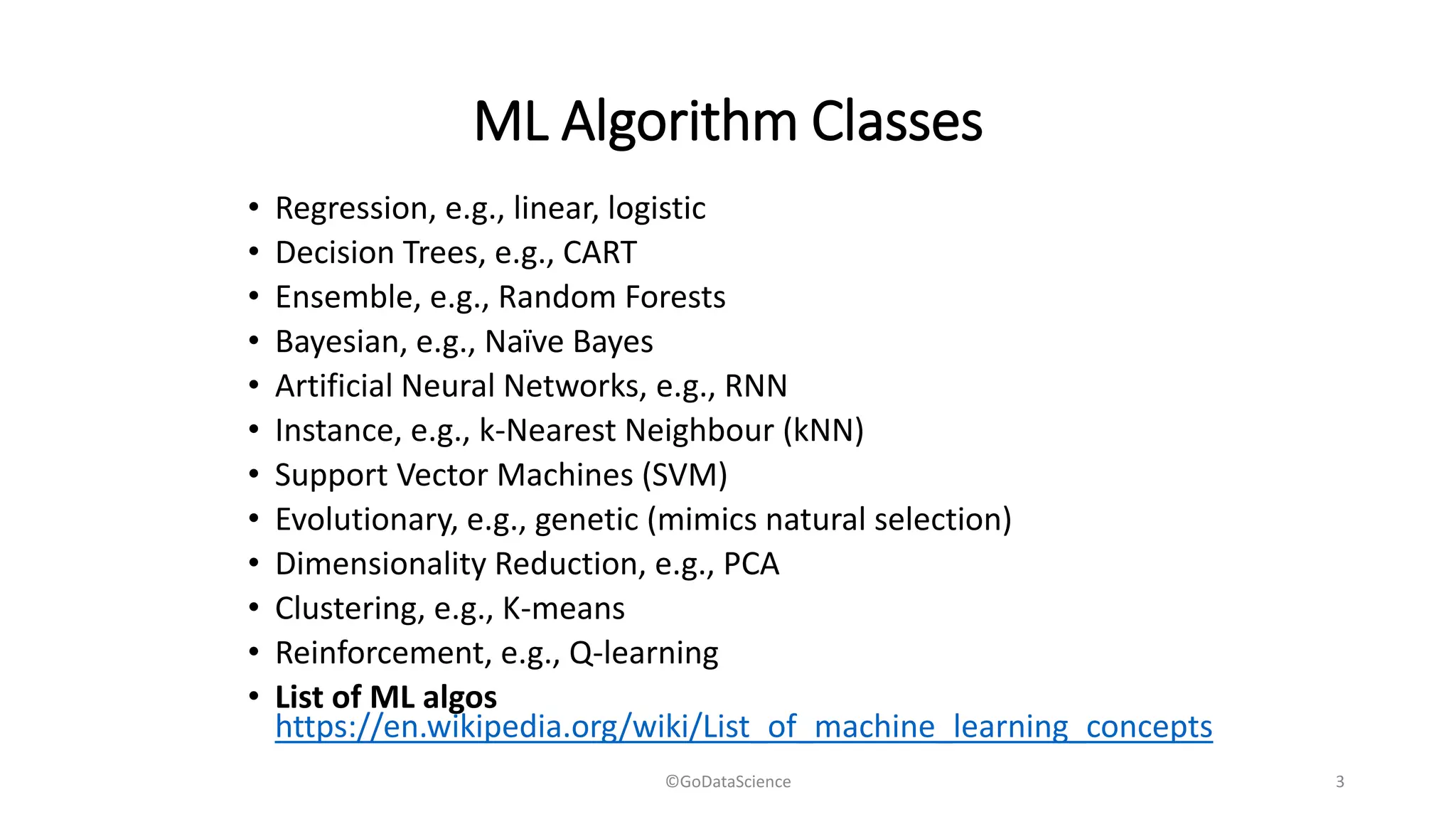 ML Algorithm Classes
• Regression, e.g., linear, logistic
• Decision Trees, e.g., CART
• Ensemble, e.g., Random Forests
• Bayesian, e.g., Naïve Bayes
• Artificial Neural Networks, e.g., RNN
• Instance, e.g., k-Nearest Neighbour (kNN)
• Support Vector Machines (SVM)
• Evolutionary, e.g., genetic (mimics natural selection)
• Dimensionality Reduction, e.g., PCA
• Clustering, e.g., K-means
• Reinforcement, e.g., Q-learning
• List of ML algos
https://en.wikipedia.org/wiki/List_of_machine_learning_concepts
©GoDataScience 3
 